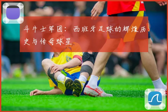斗牛士军团：西班牙足球的辉煌历史与传奇球星