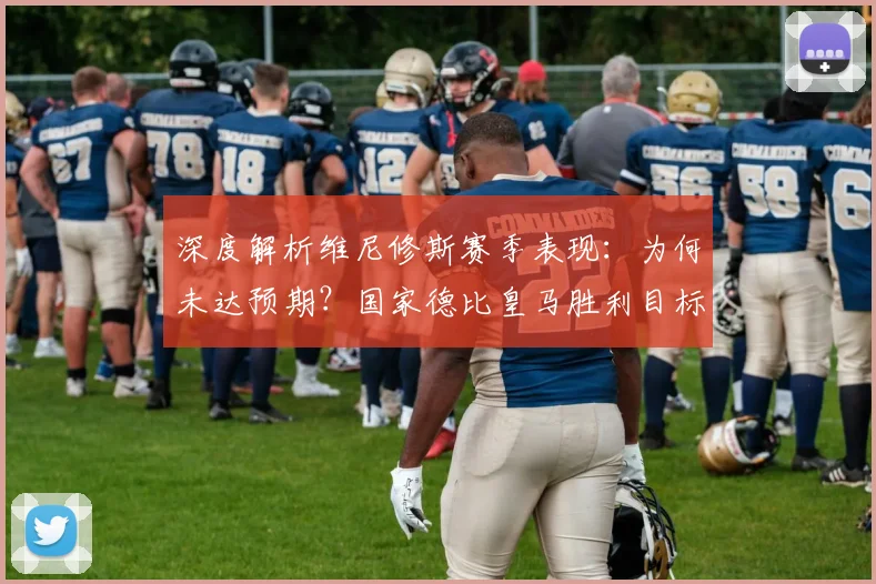 深度解析维尼修斯赛季表现：为何未达预期？国家德比皇马胜利目标坚定