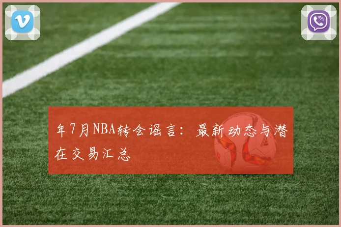 年7月NBA转会谣言：最新动态与潜在交易汇总