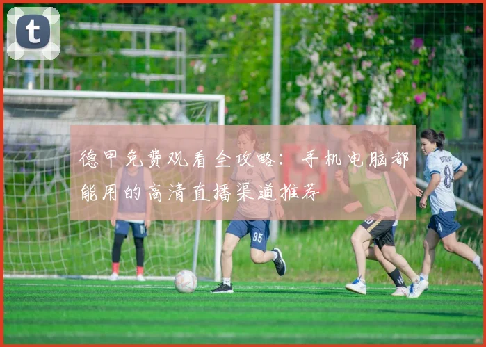 德甲免费观看全攻略：手机电脑都能用的高清直播渠道推荐