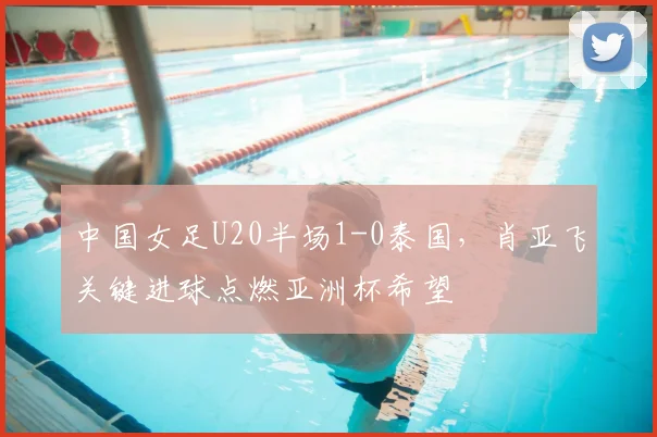 中国女足U20半场1-0泰国，肖亚飞关键进球点燃亚洲杯希望