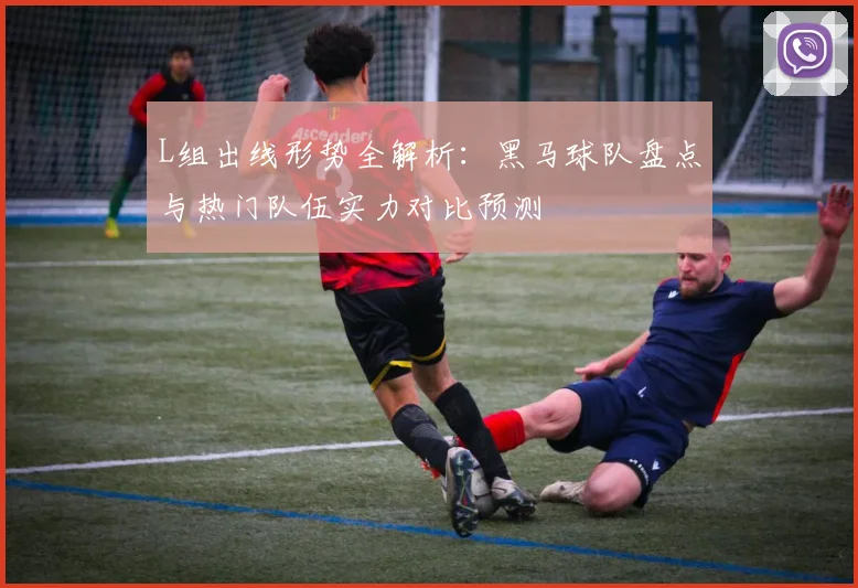L组出线形势全解析：黑马球队盘点与热门队伍实力对比预测