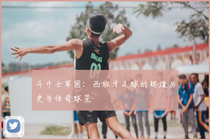 斗牛士军团:西班牙足球的辉煌历史与传奇球星