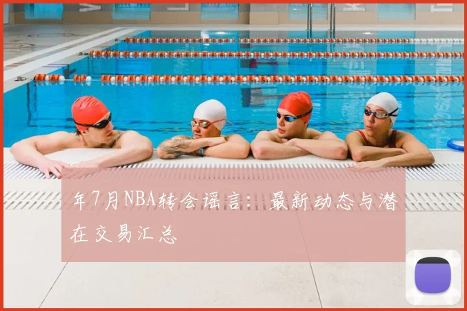 年7月NBA转会谣言：最新动态与潜在交易汇总