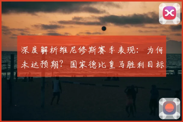 深度解析维尼修斯赛季表现:为何未达预期?国家德比皇马胜利目标坚定