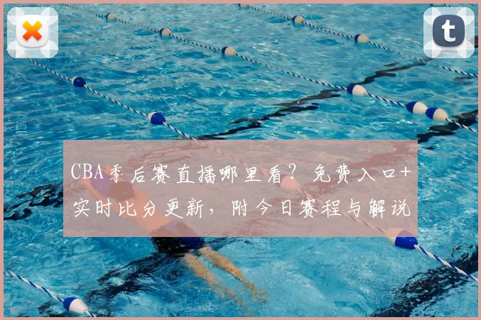 CBA季后赛直播哪里看?免费入口+实时比分更新,附今日赛程与解说阵容